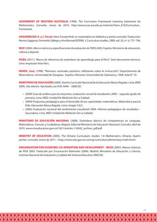 GOVERMENT OF WESTERN AUSTRALIA (1998). The Curriculum Framework Learning Statement for
Mathematics, Consulta: marzo de 2010. http://www.scsa.wa.edu.au/internet/Years_K10/Curriculum_
Framework.
GRAVEMEIJER, K. y J. Teruel. Hans Freudenthal: un matemático en didáctica y teoría curricular. Traducción:
Norma Saggesse, Fernanda Gallego y Ana Bressan(GPDM). J. Curriculum studies, 2000, vol. 32, nº. 6, 777- 796.
INCE (2004). Marcos teóricos y especificaciones de evaluación de TIMSS 2003. España: Ministerio de educación,
cultura y deporte.
IPEBA (2011). “Marco de referencia de estándares de aprendizaje para el Perú”. Serie documentos técnicos.
Lima: Impresión Arte Perú.
MARÍA, José. (1998). “Números racionales positivos: reflexiones sobre la instrucción”. Departamento de
Matemáticas. Universidad de Zaragoza. España. Ediciones Universidad de Salamanca, 1998, Aula N° 10.
MINISTERIO DE EDUCACIÓN (2009). Diseño Curricular Nacional de la Educación Básica Regular. Lima, MED
2009, 2da edición. Aprobado con R.M. 0440 – 2008-ED.
•	 (2009) Guía de análisis para los docentes, evaluación censal de estudiantes 2009 – segundo grado de
primaria. Lima: MED: Unidad De Medición De La Calidad.
•	 (2004) Propuesta pedagógica para el desarrollo de las capacidades matemáticas. Matemática para la
Vida. Educación Básica Regular. Lima: Imagio S.A.C.
•	 (2005) Evaluación nacional del rendimiento estudiantil 2004. Informe pedagógico de resultados –
Secundaria, Lima: MED: Unidad De Medición De La Calidad.
MINISTERIO DE EDUCACIÓN NACIONAL (2006). Estándares básicos de competencias en Lenguaje,
Matemáticas, Ciencias y Ciudadanas. Bogotá, Editorial Ministerio de Educación Nacional. Consulta: abril de
2010. www.mineducacion.gov.co/1621/articles-116042_archivo_pdf.pdf.
MINISTRY OF EDUCATION (2005). The Ontario Curriculum, Grades 1-8 Mathematics. Ontario, Quen’s
printer. Consulta: enero de 2011. <http://www.edu.gov.on.ca/eng/curriculum/elementary/math.html>
ORGANISATION FOR ECONOMIC CO-OPERATION AND DEVELOPMENT - OECD (2003). Marcos teóricos
de PISA 2003. Traducido por Encarnación Belmonte (2004). Madrid: Ministerio de Educación y Ciencia,
Instituto Nacional de Evaluación y Calidad del Sistema Educativo (INECSE)

43

 