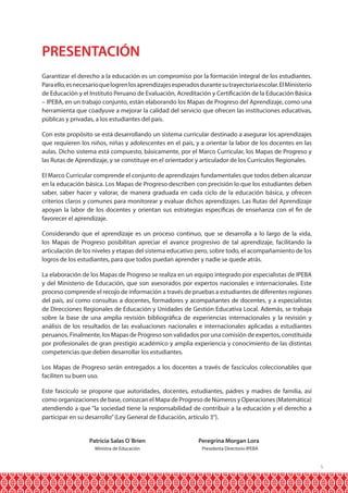 PRESENTACIÓN
Garantizar el derecho a la educación es un compromiso por la formación integral de los estudiantes.
Para ello, es necesario que logren los aprendizajes esperados durante su trayectoria escolar. El Ministerio
de Educación y el Instituto Peruano de Evaluación, Acreditación y Certificación de la Educación Básica
– IPEBA, en un trabajo conjunto, están elaborando los Mapas de Progreso del Aprendizaje, como una
herramienta que coadyuve a mejorar la calidad del servicio que ofrecen las instituciones educativas,
públicas y privadas, a los estudiantes del país.
Con este propósito se está desarrollando un sistema curricular destinado a asegurar los aprendizajes
que requieren los niños, niñas y adolescentes en el país, y a orientar la labor de los docentes en las
aulas. Dicho sistema está compuesto, básicamente, por el Marco Curricular, los Mapas de Progreso y
las Rutas de Aprendizaje, y se constituye en el orientador y articulador de los Currículos Regionales.
El Marco Curricular comprende el conjunto de aprendizajes fundamentales que todos deben alcanzar
en la educación básica. Los Mapas de Progreso describen con precisión lo que los estudiantes deben
saber, saber hacer y valorar, de manera graduada en cada ciclo de la educación básica, y ofrecen
criterios claros y comunes para monitorear y evaluar dichos aprendizajes. Las Rutas del Aprendizaje
apoyan la labor de los docentes y orientan sus estrategias específicas de enseñanza con el fin de
favorecer el aprendizaje.
Considerando que el aprendizaje es un proceso continuo, que se desarrolla a lo largo de la vida,
los Mapas de Progreso posibilitan apreciar el avance progresivo de tal aprendizaje, facilitando la
articulación de los niveles y etapas del sistema educativo pero, sobre todo, el acompañamiento de los
logros de los estudiantes, para que todos puedan aprender y nadie se quede atrás.
La elaboración de los Mapas de Progreso se realiza en un equipo integrado por especialistas de IPEBA
y del Ministerio de Educación, que son asesorados por expertos nacionales e internacionales. Este
proceso comprende el recojo de información a través de pruebas a estudiantes de diferentes regiones
del país, así como consultas a docentes, formadores y acompañantes de docentes, y a especialistas
de Direcciones Regionales de Educación y Unidades de Gestión Educativa Local. Además, se trabaja
sobre la base de una amplia revisión bibliográfica de experiencias internacionales y la revisión y
análisis de los resultados de las evaluaciones nacionales e internacionales aplicadas a estudiantes
peruanos. Finalmente, los Mapas de Progreso son validados por una comisión de expertos, constituida
por profesionales de gran prestigio académico y amplia experiencia y conocimiento de las distintas
competencias que deben desarrollar los estudiantes.
Los Mapas de Progreso serán entregados a los docentes a través de fascículos coleccionables que
faciliten su buen uso.
Este fascículo se propone que autoridades, docentes, estudiantes, padres y madres de familia, así
como organizaciones de base, conozcan el Mapa de Progreso de Números y Operaciones (Matemática)
atendiendo a que “la sociedad tiene la responsabilidad de contribuir a la educación y el derecho a
participar en su desarrollo” (Ley General de Educación, artículo 3°).
	
	

Patricia Salas O´Brien	
Ministra de Educación	

Peregrina Morgan Lora
Presidenta Directorio IPEBA

5

 