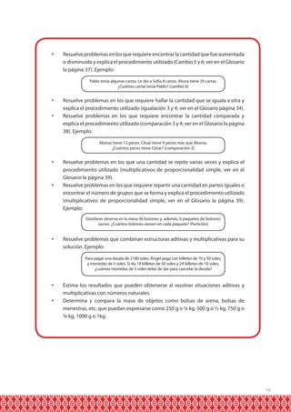 	 Resuelve problemas en los que requiere encontrar la cantidad que fue aumentada
o disminuida y explica el procedimiento utilizado (Cambio 5 y 6; ver en el Glosario
la página 37). Ejemplo:
Pablo tenía algunas cartas. Le dio a Sofía 8 cartas. Ahora tiene 29 cartas.
¿Cuántas cartas tenía Pablo? (cambio 6)

	 Resuelve problemas en los que requiere hallar la cantidad que se iguala a otra y
explica el procedimiento utilizado (igualación 3 y 4; ver en el Glosario página 34).
	 Resuelve problemas en los que requiere encontrar la cantidad comparada y
explica el procedimiento utilizado (comparación 3 y 4; ver en el Glosario la página
38). Ejemplo:
Alonso tiene 12 peces. César tiene 9 peces más que Alonso.
¿Cuántos peces tiene César? (comparación 3)

	 Resuelve problemas en los que una cantidad se repite varias veces y explica el
procedimiento utilizado (multiplicativos de proporcionalidad simple, ver en el
Glosario la página 39).
	 Resuelve problemas en los que requiere repartir una cantidad en partes iguales o
encontrar el número de grupos que se forma y explica el procedimiento utilizado
(multiplicativos de proporcionalidad simple, ver en el Glosario la página 39).
Ejemplo:
Giordano observa en la mesa 36 botones y, además, 6 paquetes de botones
vacíos. ¿Cuántos botones vienen en cada paquete? (Partición)

	 Resuelve problemas que combinan estructuras aditivas y multiplicativas para su
solución. Ejemplo:
Para pagar una deuda de 2180 soles, Ángel paga con billetes de 10 y 50 soles,
y monedas de 5 soles. Si da 14 billetes de 50 soles y 24 billetes de 10 soles,
¿cuántas monedas de 5 soles debe de dar para cancelar la deuda?

	 Estima los resultados que pueden obtenerse al resolver situaciones aditivas y
multiplicativas con números naturales.
	 Determina y compara la masa de objetos como bolsas de arena, bolsas de
menestras, etc. que puedan expresarse como 250 g o ¼ kg, 500 g o ½ kg, 750 g o
¾ kg, 1000 g o 1kg.

19

 