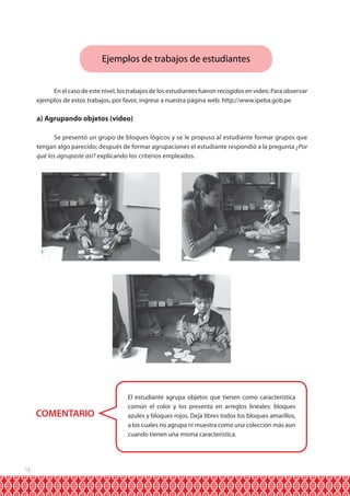 12 
Ejemplos de trabajos de estudiantes 
En el caso de este nivel, los trabajos de los estudiantes fueron recogidos en video. Para observar 
ejemplos de estos trabajos, por favor, ingrese a nuestra página web: http://www.ipeba.gob.pe 
a) Agrupando objetos (video) 
Se presentó un grupo de bloques lógicos y se le propuso al estudiante formar grupos que 
tengan algo parecido; después de formar agrupaciones el estudiante respondió a la pregunta ¿Por 
qué los agrupaste así? explicando los criterios empleados. 
COMENTARIO 
El estudiante agrupa objetos que tienen como característica 
común el color y los presenta en arreglos lineales: bloques 
azules y bloques rojos. Deja libres todos los bloques amarillos, 
a los cuales no agrupa ni muestra como una colección más aun 
cuando tienen una misma característica. 
 