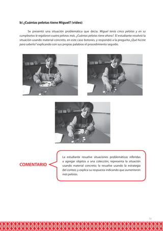 13 
b) ¿Cuántas pelotas tiene Miguel? (video) 
Se presentó una situación problemática que decía: Miguel tenía cinco pelotas y en su 
cumpleaños le regalaron cuatro pelotas más. ¿Cuántas pelotas tiene ahora?. El estudiante resolvió la 
situación usando material concreto, en este caso botones, y respondió a la pregunta ¿Qué hiciste 
para saberlo? explicando con sus propias palabras el procedimiento seguido. 
COMENTARIO 
La estudiante resuelve situaciones problemáticas referidas 
a agregar objetos a una colección; representa la situación 
usando material concreto; la resuelve usando la estrategia 
del conteo; y explica su respuesta indicando que aumentaron 
más pelotas. 
 
