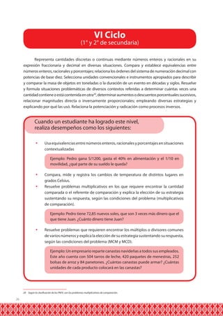 26 
VI Ciclo 
(1° y 2° de secundaria) 
Representa cantidades discretas o continuas mediante números enteros y racionales en su 
expresión fraccionaria y decimal en diversas situaciones. Compara y establece equivalencias entre 
números enteros, racionales y porcentajes; relaciona los órdenes del sistema de numeración decimal con 
potencias de base diez. Selecciona unidades convencionales e instrumentos apropiados para describir 
y comparar la masa de objetos en toneladas o la duración de un evento en décadas y siglos. Resuelve 
y formula situaciones problemáticas de diversos contextos referidas a determinar cuántas veces una 
cantidad contiene o está contenida en otra20, determinar aumentos o descuentos porcentuales sucesivos, 
relacionar magnitudes directa o inversamente proporcionales; empleando diversas estrategias y 
explicando por qué las usó. Relaciona la potenciación y radicación como procesos inversos. 
Cuando un estudiante ha logrado este nivel, 
realiza desempeños como los siguientes: 
 Usa equivalencias entre números enteros, racionales y porcentajes en situaciones 
contextualizadas 
Ejemplo: Pedro gana S/1200, gasta el 40% en alimentación y el 1/10 en 
movilidad, ¿qué parte de su sueldo le queda? 
 Compara, mide y registra los cambios de temperatura de distintos lugares en 
grados Celsius. 
 Resuelve problemas multiplicativos en los que requiere encontrar la cantidad 
comparada o el referente de comparación y explica la elección de su estrategia 
sustentando su respuesta, según las condiciones del problema (multiplicativos 
de comparación). 
Ejemplo: Pedro tiene 72,85 nuevos soles, que son 3 veces más dinero que el 
que tiene Juan. ¿Cuánto dinero tiene Juan? 
 Resuelve problemas que requieren encontrar los múltiplos o divisores comunes 
de varios números y explica la elección de su estrategia sustentando su respuesta, 
según las condiciones del problema (MCM y MCD). 
Ejemplo: Un empresario reparte canastas navideñas a todos sus empleados. 
Este año cuenta con 504 tarros de leche, 420 paquetes de menestras, 252 
bolsas de arroz y 84 panetones. ¿Cuántas canastas puede armar? ¿Cuántas 
unidades de cada producto colocará en las canastas? 
20 Según la clasificación de los PAEV, son los problemas multiplicativos de comparación. 
 