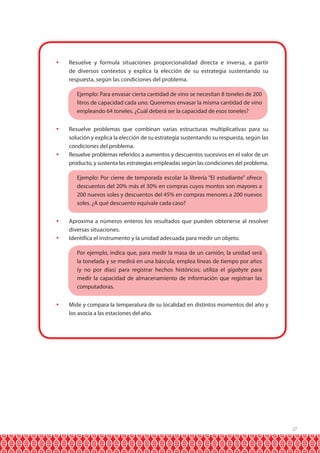 27 
 Resuelve y formula situaciones proporcionalidad directa e inversa, a partir 
de diversos contextos y explica la elección de su estrategia sustentando su 
respuesta, según las condiciones del problema. 
Ejemplo: Para envasar cierta cantidad de vino se necesitan 8 toneles de 200 
litros de capacidad cada uno. Queremos envasar la misma cantidad de vino 
empleando 64 toneles. ¿Cuál deberá ser la capacidad de esos toneles? 
 Resuelve problemas que combinan varias estructuras multiplicativas para su 
solución y explica la elección de su estrategia sustentando su respuesta, según las 
condiciones del problema. 
 Resuelve problemas referidos a aumentos y descuentos sucesivos en el valor de un 
producto, y sustenta las estrategias empleadas según las condiciones del problema. 
Ejemplo: Por cierre de temporada escolar la librería “El estudiante” ofrece 
descuentos del 20% más el 30% en compras cuyos montos son mayores a 
200 nuevos soles y descuentos del 45% en compras menores a 200 nuevos 
soles. ¿A qué descuento equivale cada caso? 
 Aproxima a números enteros los resultados que pueden obtenerse al resolver 
diversas situaciones. 
 Identifica el instrumento y la unidad adecuada para medir un objeto. 
Por ejemplo, indica que, para medir la masa de un camión, la unidad será 
la tonelada y se medirá en una báscula; emplea líneas de tiempo por años 
(y no por días) para registrar hechos históricos; utiliza el gigabyte para 
medir la capacidad de almacenamiento de información que registran las 
computadoras. 
 Mide y compara la temperatura de su localidad en distintos momentos del año y 
los asocia a las estaciones del año. 
 