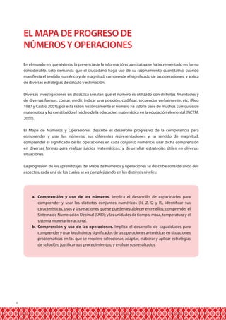 8 
EL MAPA DE PROGRESO DE 
NÚMEROS Y OPERACIONES 
En el mundo en que vivimos, la presencia de la información cuantitativa se ha incrementado en forma 
considerable. Esto demanda que el ciudadano haga uso de su razonamiento cuantitativo cuando 
manifiesta el sentido numérico y de magnitud, comprende el significado de las operaciones, y aplica 
de diversas estrategias de cálculo y estimación. 
Diversas investigaciones en didáctica señalan que el número es utilizado con distintas finalidades y 
de diversas formas: contar, medir, indicar una posición, codificar, secuenciar verbalmente, etc. (Rico 
1987 y Castro 2001); por esta razón históricamente el número ha sido la base de muchos currículos de 
matemática y ha constituido el núcleo de la educación matemática en la educación elemental (NCTM, 
2000). 
El Mapa de Números y Operaciones describe el desarrollo progresivo de la competencia para 
comprender y usar los números, sus diferentes representaciones y su sentido de magnitud; 
comprender el significado de las operaciones en cada conjunto numérico; usar dicha comprensión 
en diversas formas para realizar juicios matemáticos; y desarrollar estrategias útiles en diversas 
situaciones. 
La progresión de los aprendizajes del Mapa de Números y operaciones se describe considerando dos 
aspectos, cada una de los cuales se va complejizando en los distintos niveles: 
a. Comprensión y uso de los números. Implica el desarrollo de capacidades para 
comprender y usar los distintos conjuntos numéricos (N, Z, Q y R), identificar sus 
características, usos y las relaciones que se pueden establecer entre ellos; comprender el 
Sistema de Numeración Decimal (SND); y las unidades de tiempo, masa, temperatura y el 
sistema monetario nacional. 
b. Comprensión y uso de las operaciones. Implica el desarrollo de capacidades para 
comprender y usar los distintos significados de las operaciones aritméticas en situaciones 
problemáticas en las que se requiere seleccionar, adaptar, elaborar y aplicar estrategias 
de solución; justificar sus procedimientos; y evaluar sus resultados. 
 