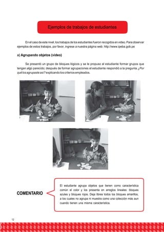 Ejemplos de trabajos de estudiantes 
En el caso de este nivel, los trabajos de los estudiantes fueron recogidos en video. Para observar 
ejemplos de estos trabajos, por favor, ingrese a nuestra página web: http://www.ipeba.gob.pe 
a) Agrupando objetos (video) 
Se presentó un grupo de bloques lógicos y se le propuso al estudiante formar grupos que 
tengan algo parecido; después de formar agrupaciones el estudiante respondió a la pregunta ¿Por 
qué los agrupaste así? explicando los criterios empleados. 
COMENTARIO 
El estudiante agrupa objetos que tienen como característica 
común el color y los presenta en arreglos lineales: bloques 
azules y bloques rojos. Deja libres todos los bloques amarillos, 
a los cuales no agrupa ni muestra como una colección más aun 
cuando tienen una misma característica. 
12 
 