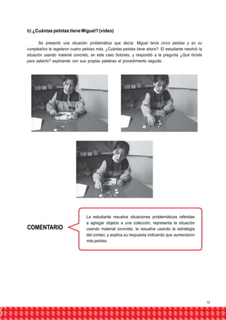 b) ¿Cuántas pelotas tiene Miguel? (video) 
Se presentó una situación problemática que decía: Miguel tenía cinco pelotas y en su 
cumpleaños le regalaron cuatro pelotas más. ¿Cuántas pelotas tiene ahora?. El estudiante resolvió la 
situación usando material concreto, en este caso botones, y respondió a la pregunta ¿Qué hiciste 
para saberlo? explicando con sus propias palabras el procedimiento seguido. 
COMENTARIO 
La estudiante resuelve situaciones problemáticas referidas 
a agregar objetos a una colección; representa la situación 
usando material concreto; la resuelve usando la estrategia 
del conteo; y explica su respuesta indicando que aumentaron 
más pelotas. 
13 
 