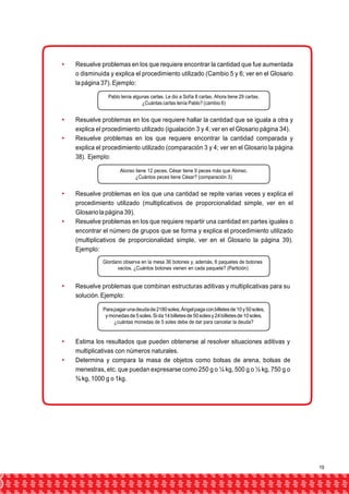  Resuelve problemas en los que requiere encontrar la cantidad que fue aumentada 
o disminuida y explica el procedimiento utilizado (Cambio 5 y 6; ver en el Glosario 
la página 37). Ejemplo: 
Pablo tenía algunas cartas. Le dio a Sofía 8 cartas. Ahora tiene 29 cartas. 
¿Cuántas cartas tenía Pablo? (cambio 6) 
 Resuelve problemas en los que requiere hallar la cantidad que se iguala a otra y 
explica el procedimiento utilizado (igualación 3 y 4; ver en el Glosario página 34). 
 Resuelve problemas en los que requiere encontrar la cantidad comparada y 
explica el procedimiento utilizado (comparación 3 y 4; ver en el Glosario la página 
38). Ejemplo: 
Alonso tiene 12 peces. César tiene 9 peces más que Alonso. 
¿Cuántos peces tiene César? (comparación 3) 
 Resuelve problemas en los que una cantidad se repite varias veces y explica el 
procedimiento utilizado (multiplicativos de proporcionalidad simple, ver en el 
Glosario la página 39). 
 Resuelve problemas en los que requiere repartir una cantidad en partes iguales o 
encontrar el número de grupos que se forma y explica el procedimiento utilizado 
(multiplicativos de proporcionalidad simple, ver en el Glosario la página 39). 
Ejemplo: 
Giordano observa en la mesa 36 botones y, además, 6 paquetes de botones 
vacíos. ¿Cuántos botones vienen en cada paquete? (Partición) 
 Resuelve problemas que combinan estructuras aditivas y multiplicativas para su 
solución. Ejemplo: 
Para pagar una deuda de 2180 soles, Ángel paga con billetes de 10 y 50 soles, 
y monedas de 5 soles. Si da 14 billetes de 50 soles y 24 billetes de 10 soles, 
¿cuántas monedas de 5 soles debe de dar para cancelar la deuda? 
 Estima los resultados que pueden obtenerse al resolver situaciones aditivas y 
multiplicativas con números naturales. 
 Determina y compara la masa de objetos como bolsas de arena, bolsas de 
menestras, etc. que puedan expresarse como 250 g o ¼ kg, 500 g o ½ kg, 750 g o 
¾ kg, 1000 g o 1kg. 
19 
 
