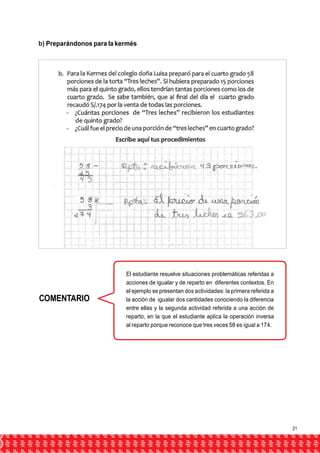 b) Preparándonos para la kermés 
COMENTARIO 
El estudiante resuelve situaciones problemáticas referidas a 
acciones de igualar y de reparto en diferentes contextos. En 
el ejemplo se presentan dos actividades: la primera referida a 
la acción de igualar dos cantidades conociendo la diferencia 
entre ellas y la segunda actividad referida a una acción de 
reparto, en la que el estudiante aplica la operación inversa 
al reparto porque reconoce que tres veces 58 es igual a 174. 
21 
 