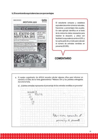 b) Encontrando equivalencias con porcentajes 
El estudiante compara y establece 
equivalencias entre números naturales, 
fracciones y porcentajes más usuales. 
En este ejemplo identifica en el texto 
de la noticia los datos necesarios para 
resolver la situación, y utiliza con 
facilidad la equivalencia entre el 25% y 
la cuarta parte de un todo para calcular 
el número de entradas vendidas en 
preventa (93 295). 
COMENTARIO 
25 
 