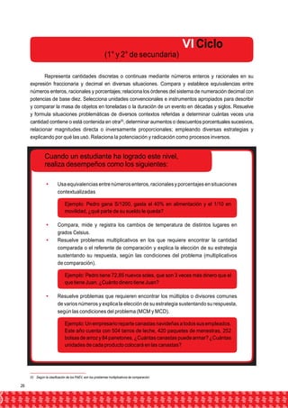 VI Ciclo 
(1° y 2° de secundaria) 
Representa cantidades discretas o continuas mediante números enteros y racionales en su 
expresión fraccionaria y decimal en diversas situaciones. Compara y establece equivalencias entre 
números enteros, racionales y porcentajes; relaciona los órdenes del sistema de numeración decimal con 
potencias de base diez. Selecciona unidades convencionales e instrumentos apropiados para describir 
y comparar la masa de objetos en toneladas o la duración de un evento en décadas y siglos. Resuelve 
y formula situaciones problemáticas de diversos contextos referidas a determinar cuántas veces una 
cantidad contiene o está contenida en otra20, determinar aumentos o descuentos porcentuales sucesivos, 
relacionar magnitudes directa o inversamente proporcionales; empleando diversas estrategias y 
explicando por qué las usó. Relaciona la potenciación y radicación como procesos inversos. 
Cuando un estudiante ha logrado este nivel, 
realiza desempeños como los siguientes: 
 Usa equivalencias entre números enteros, racionales y porcentajes en situaciones 
contextualizadas 
Ejemplo: Pedro gana S/1200, gasta el 40% en alimentación y el 1/10 en 
movilidad, ¿qué parte de su sueldo le queda? 
 Compara, mide y registra los cambios de temperatura de distintos lugares en 
grados Celsius. 
 Resuelve problemas multiplicativos en los que requiere encontrar la cantidad 
comparada o el referente de comparación y explica la elección de su estrategia 
sustentando su respuesta, según las condiciones del problema (multiplicativos 
de comparación). 
Ejemplo: Pedro tiene 72,85 nuevos soles, que son 3 veces más dinero que el 
que tiene Juan. ¿Cuánto dinero tiene Juan? 
 Resuelve problemas que requieren encontrar los múltiplos o divisores comunes 
de varios números y explica la elección de su estrategia sustentando su respuesta, 
según las condiciones del problema (MCM y MCD). 
Ejemplo: Un empresario reparte canastas navideñas a todos sus empleados. 
Este año cuenta con 504 tarros de leche, 420 paquetes de menestras, 252 
bolsas de arroz y 84 panetones. ¿Cuántas canastas puede armar? ¿Cuántas 
unidades de cada producto colocará en las canastas? 
20 Según la clasificación de los PAEV, son los problemas multiplicativos de comparación. 
26 
 