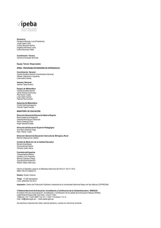 Directorio: 
Peregrina Morgan Lora (Presidenta) 
Jorge Castro León 
Liliana Miranda Molina 
Angélica Montané Lores 
Carlos Rainusso Yáñez 
Coordinación Técnica: 
Verónica Alvarado Bonhote 
Equipo Técnico Responsable: 
IPEBA - PROGRAMA ESTÁNDARES DE APRENDIZAJE 
Coordinación General 
Cecilia Zevallos Atoche (Coordinadora General) 
Alfredo Altamirano Izquierdo 
Lilian Isidro Cámac 
Asesora Nacional 
Jessica Tapia Soriano 
Equipo de Matemática 
Cecilia Zevallos Atoche 
Javier Álvarez Quirhuayo 
Pilar Butrón Casas 
Lilian Isidro Cámac 
Patricia Paz Huamán 
Asesores de Matemática 
Cecilia Gaita Iparraguirre 
Claudio Tapia Fuentes 
MINISTERIO DE EDUCACIÓN 
Dirección General de Educación Básica Regular 
María Isabel Díaz Maguiña 
Gabriela Rodríguez Cabezudo 
Pedro Collanqui Díaz 
Roger Saavedra Salas 
Dirección de Educación Superior Pedagógica 
Ana María Barboza Vega 
Raúl Hilares Trujillo 
Dirección General de Educación Intercultural, Bilingüe y Rural 
Martha Villavicencio Ubillús 
Unidad de Medición de la Calidad Educativa 
Miriam Arias Reyes 
Úrsula Asmad Falcón 
Olimpia Castro Mora 
Comisión de Expertos 
Teresa Arellano Bados 
Gustavo Cruz Ampuero 
Mónica Cabrera Ortega 
Claudia Sícoli Posleman 
Alberto Mejía Manrique 
Hecho el Depósito Legal en la Biblioteca Nacional del Perú N° 2013-11912 
ISBN 978-612-46406-4-3 
Diseño: Rubén Colonia 
Tiraje: 13 000 ejemplares 
Lima, setiembre de 2013 
Impresión: Centro de Producción Editorial e Imprenta de la Universidad Nacional Mayor de San Marcos (CEPREDIM) 
© Sistema Nacional de Evaluación, Acreditación y Certificación de la Calidad Educativa - SINEACE 
© Instituto Peruano de Evaluación, Acreditación y Certificación de la Calidad de la Educación Básica (IPEBA). 
Calle Ricardo Angulo 266, San Isidro. Lima 27. Perú. 
Teléfonos: / (51-1) 223-2895, Fax: (51-1) 224-7123 anexo 112 E-mail: 
cir@ipeba.gob.pe / www.ipeba.gob.pe 
Se autoriza la reproducción total o parcial siempre y cuando se mencione la fuente. 
 