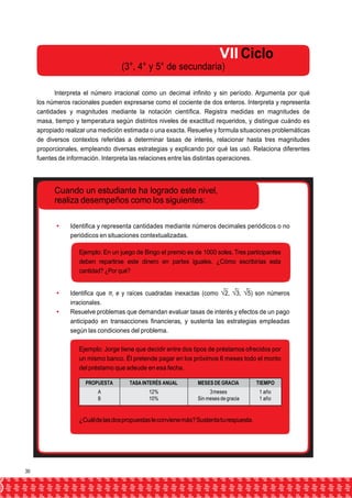 VII Ciclo 
(3°, 4° y 5° de secundaria) 
Interpreta el número irracional como un decimal infinito y sin período. Argumenta por qué 
los números racionales pueden expresarse como el cociente de dos enteros. Interpreta y representa 
cantidades y magnitudes mediante la notación científica. Registra medidas en magnitudes de 
masa, tiempo y temperatura según distintos niveles de exactitud requeridos, y distingue cuándo es 
apropiado realizar una medición estimada o una exacta. Resuelve y formula situaciones problemáticas 
de diversos contextos referidas a determinar tasas de interés, relacionar hasta tres magnitudes 
proporcionales, empleando diversas estrategias y explicando por qué las usó. Relaciona diferentes 
fuentes de información. Interpreta las relaciones entre las distintas operaciones. 
Cuando un estudiante ha logrado este nivel, 
realiza desempeños como los siguientes: 
 Identifica y representa cantidades mediante números decimales periódicos o no 
periódicos en situaciones contextualizadas. 
Ejemplo: En un juego de Bingo el premio es de 1000 soles. Tres participantes 
deben repartirse este dinero en partes iguales. ¿Cómo escribirías esta 
cantidad? ¿Por qué? 
 Identifica que π, e y raíces cuadradas inexactas (como √2, √3, √5) son números 
irracionales. 
 Resuelve problemas que demandan evaluar tasas de interés y efectos de un pago 
anticipado en transacciones financieras, y sustenta las estrategias empleadas 
según las condiciones del problema. 
Ejemplo: Jorge tiene que decidir entre dos tipos de préstamos ofrecidos por 
un mismo banco. Él pretende pagar en los próximos 6 meses todo el monto 
del préstamo que adeude en esa fecha. 
PROPUESTA TASA INTERÉS ANUAL MESES DE GRACIA TIEMPO 
A 
B 
12% 
10% 
3 meses 
Sin meses de gracia 
1 año 
1 año 
¿Cuál de las dos propuestas le conviene más? Sustenta tu respuesta. 
30 
 
