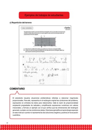 Ejemplos de trabajos de estudiantes 
a) Repartición del terreno 
COMENTARIO 
El estudiante resuelve situaciones problemáticas referidas a relacionar magnitudes 
proporcionales. Para ello, representa en el rectángulo original las condiciones del problema, 
expresando en símbolos los lados para relacionarlos; halla la razón de proporcionalidad 
empleando propiedades de radicales y simplificando expresiones numéricas con valores 
irracionales; y formula un ejemplo con el que verifica que las dimensiones del rectángulo 
generado cumplen con las condiciones dadas. Esta tarea ejemplifica el aprendizaje esperado 
en este nivel aun cuando no representa las dos soluciones (negativa y positiva) en la ecuación 
cuadrática. 
32 
 