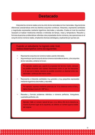 Destacado 
Interpreta los números reales como la unión de los racionales con los irracionales. Argumenta las 
diferencias características entre los distintos conjuntos numéricos. Interpreta y representa cantidades 
y magnitudes expresadas mediante logaritmos decimales y naturales. Evalúa el nivel de exactitud 
necesario al realizar mediciones directas e indirectas de tiempo, masa y temperatura. Resuelve y 
formula situaciones problemáticas referidas a las propiedades de los números y las operaciones en el 
conjunto de los números reales, empleando diversas estrategias y explicando por qué las usó. 
Cuando un estudiante ha logrado este nivel, 
realiza desempeños como los siguientes: 
 Representa conjuntos de números reales usando intervalos. 
 Argumenta por qué el conjunto de los números racionales es denso, y los conjuntos 
de los naturales y enteros no lo son. 
Por ejemplo, explica que, usando la propiedad del término medio, siempre 
es posible encontrar otro número fraccionario entre un par de fracciones 
o, lo que es lo mismo, siempre es posible encontrar un decimal entre dos 
decimales continuos del mismo orden. 
 Representa e interpreta cantidades muy grandes o muy pequeñas expresadas 
mediante logaritmos decimales y naturales. 
Por ejemplo, expresa mediante potencias de 10 la distancia entre el Sol y 
Alpha Centauri (como 4 × 1013 km.). 
 Resuelve y formula problemas referidos a números perfectos, triangulares, 
cuadrados perfectos, etc. 
Ejemplo: Halle un número natural tal que, si su última cifra de la derecha se 
mueve al primer lugar de la izquierda, se obtiene un número igual al doble 
del original. 
33 
 