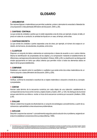 GLOSARIO 
1. ARGUMENTAR 
Dar razones lógicas o matemáticas que permitan sustentar, probar o demostrar la veracidad o falsedad de 
una proposición o idea planteada (Ministerio de Educación, 2004, p.28). 
2. CANTIDAD CONTINUA 
La que consta de unidades o partes que no están separadas unas de otras; por ejemplo, el peso, la talla, el 
precio en soles de un producto, la cantidad de líquido en un vaso, el tiempo, entre otras. 
3. CANTIDAD DISCRETA 
La que consta de unidades o partes separadas unas de otras; por ejemplo, el número de ovejas en un 
rebaño, de hermanos, de estudiantes, de pelotas, entre otros. 
4. CLASIFICAR 
Disponer un conjunto de datos o elementos en subconjuntos o clases de acuerdo a uno o varios criterios. 
Abarca la identificación de propiedades de los objetos y la comparación mediante el establecimiento de 
diferencias y semejanzas entre elementos (Heudebert, Chávez, 2006, p.85). La clasificación se distingue del 
simple agrupamiento en tanto que utiliza criterios que permiten incluir a todos los elementos dados en 
alguno de los grupos establecidos. 
5. COMPARAR 
Establecer una relación entre lo cuantitativo o cualitativo que existe entre dos entes matemáticos de un 
mismo conjunto o clase (Ministerio de Educación, 2004, p.229). 
6. COMPROBAR 
Verificar, confirmar la veracidad o exactitud de un objeto matemático o situación a través de su concepto 
o propiedades. 
7. CONTAR 
Asociar cada término de la secuencia numérica con cada objeto de una colección, estableciendo la 
correspondencia biunívoca entre número y objeto (Castro y Castro, 2001, p.124). Se distingue de enumerar 
porque este término se refiere a recitar un trozo de la secuencia numérica por evocación (Arellano, 2006, 
p.29). 
8. EVALUAR 
Valorar o determinar el grado de efectividad de un conjunto de estrategias o procedimientos, a partir de su 
coherencia o aplicabilidad a otras situaciones problemáticas. 
9. EXPLICAR 
Describir o exponer las razones21 o procedimientos seguidos para la solución de un problema, exigiendo en 
el alumno establecer conexiones entre sus ideas (Bishop, 1999). 
21 El problema es que, en la actualidad, los objetivos de la mayoría de los currículos matemáticos se centran por completo en hacer y casi nada en explicar. Explicar 
es la actividad de exponer las relaciones existentes entre unos fenómenos y la “búsqueda de una teoría explicativa”, como la describe Horton (1967), citado en 
Enculturación matemática. La educación matemática desde una perspectiva cultural (Alan Bishop, Paidos, 1999, España). 
36 
 