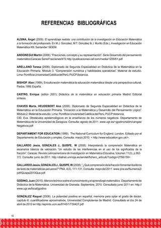 REFERENCIAS BIBLIOGRÁFICAS 
ALSINA, Ángel (2009). El aprendizaje realista: una contribución de la investigación en Educación Matemática 
a la formación del profesorado. En M.J. González, M.T. González & J. Murillo (Eds.), Investigación en Educación 
Matemática XIII, Santander: SEIEM. 
ANDONEGUI Martín (2006). “Fracciones, concepto y su representación”. Serie Desarrollo del pensamiento 
matemático Caracas: Serie Fracciones N°9, http://publicaciones.caf.com/media/1209/61.pdf 
ARELLANO Teresa (2006). Diplomado de Segunda Especialidad en Didáctica de la Matemática en la 
Educación Primaria. Módulo 3. “Comprensión numérica y habilidades operatorias”. Material de estudio. 
Lima: Pontificia Universidad Católica del Perú, PUCP distancia. 
BISHOP Alan (1999). Enculturación matemática la educación matemática desde una perspectiva cultural, 
Paidos, 1999, España. 
CASTRO, Enrique (editor- 2001). Didáctica de la matemática en educación primaria. Madrid: Editorial 
síntesis. 
CHAVES Marta, HEUDEBERT Ana (2006). Diplomado de Segunda Especialidad en Didáctica de la 
Matemática en la Educación Primaria. “Iniciación a la Matemática y Desarrollo del Pensamiento Lógico”. 
Módulo 2. Material de estudio. Lima: Pontificia Universidad Católica del Perú, PUCP distancia. 
CID, Eva. Obstáculos epistemológicos en la enseñanza de los números negativos. Departamento de 
Matemática de la Universidad de Zaragoza. Consulta: agosto de 2011. www.ugr.es/~jgodino/siidm/cangas/ 
Negativos.pdf 
DEPARTAMENT FOR EDUCATION (1999). The National Curriculum for England. London, Editado por el 
Departamento de Educación y empleo. Consulta: marzo 2010. < http://www.education.gov.uk/>. 
GALLARDO Jesús, GONZALES J., QUISPE, W (2008). Interpretando la comprensión Matemática en 
escenarios básicos de valoración. “Un estudio de las interferencias en el uso de los significados de la 
fracción”. Caracas: Revista Latinoamericana de Investigación en Matemática Educativa, Volumen 11(3), p.362- 
372. Consulta: junio de 2011. http:<dialnet.unirioja.es/servlet/fichero_articulo?codigo=2766159> 
GALLARDO Jesús, GONZALES J., QUISPE, W (2008). “¿Qué comprensión de la fracción fomentan los libros 
de texto de matemáticas peruanos?” PNA, 4(3), 111-131. Consulta: mayo del 2011. www.pna.es/Numeros2/ 
pdf/Quispe2010Que.pdf. 
GODINO, Juan (2010). Marcos teóricos sobre el conocimiento y el aprendizaje matemático. Departamento de 
Didáctica de la Matemática. Universidad de Granada. Septiembre, 2010. Consultado junio 2011 en: http:// 
www.ugr.es/local/jgodino 
GONZALEZ Raquel (2008). La polaridad positiva en español, memoria para optar el grado de doctor, 
capítulo 6: cuantificadores aproximativos. Universidad Complutense de Madrid. Consultado el día 24 de 
abril de 2012 en http://eprints.ucm.es/8145/1/T30427.pdf 
42 
 