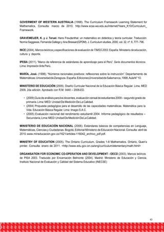 GOVERMENT OF WESTERN AUSTRALIA (1998). The Curriculum Framework Learning Statement for 
Mathematics, Consulta: marzo de 2010. http://www.scsa.wa.edu.au/internet/Years_K10/Curriculum_ 
Framework. 
GRAVEMEIJER, K. y J. Teruel. Hans Freudenthal: un matemático en didáctica y teoría curricular. Traducción: 
Norma Saggesse, Fernanda Gallego y Ana Bressan(GPDM). J. Curriculum studies, 2000, vol. 32, nº. 6, 777- 796. 
INCE (2004). Marcos teóricos y especificaciones de evaluación de TIMSS 2003. España: Ministerio de educación, 
cultura y deporte. 
IPEBA (2011). “Marco de referencia de estándares de aprendizaje para el Perú”. Serie documentos técnicos. 
Lima: Impresión Arte Perú. 
MARÍA, José. (1998). “Números racionales positivos: reflexiones sobre la instrucción”. Departamento de 
Matemáticas. Universidad de Zaragoza. España. Ediciones Universidad de Salamanca, 1998, Aula N° 10. 
MINISTERIO DE EDUCACIÓN (2009). Diseño Curricular Nacional de la Educación Básica Regular. Lima, MED 
2009, 2da edición. Aprobado con R.M. 0440 – 2008-ED. 
• (2009) Guía de análisis para los docentes, evaluación censal de estudiantes 2009 – segundo grado de 
primaria. Lima: MED: Unidad De Medición De La Calidad. 
• (2004) Propuesta pedagógica para el desarrollo de las capacidades matemáticas. Matemática para la 
Vida. Educación Básica Regular. Lima: Imagio S.A.C. 
• (2005) Evaluación nacional del rendimiento estudiantil 2004. Informe pedagógico de resultados – 
Secundaria, Lima: MED: Unidad De Medición De La Calidad. 
MINISTERIO DE EDUCACIÓN NACIONAL (2006). Estándares básicos de competencias en Lenguaje, 
Matemáticas, Ciencias y Ciudadanas. Bogotá, Editorial Ministerio de Educación Nacional. Consulta: abril de 
2010. www.mineducacion.gov.co/1621/articles-116042_archivo_pdf.pdf. 
MINISTRY OF EDUCATION (2005). The Ontario Curriculum, Grades 1-8 Mathematics. Ontario, Quen’s 
printer. Consulta: enero de 2011. <http://www.edu.gov.on.ca/eng/curriculum/elementary/math.html> 
ORGANISATION FOR ECONOMIC CO-OPERATION AND DEVELOPMENT - OECD (2003). Marcos teóricos 
de PISA 2003. Traducido por Encarnación Belmonte (2004). Madrid: Ministerio de Educación y Ciencia, 
Instituto Nacional de Evaluación y Calidad del Sistema Educativo (INECSE) 
43 
 