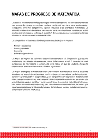 MAPAS DE PROGRESO DE MATEMÁTICA 
La velocidad del desarrollo científico y tecnológico demanda de la persona una serie de competencias 
para enfrentar los retos de un mundo en constante cambio. Así, para hacer frente a esta realidad, 
se requieren, entre otras competencias, aquellas vinculadas a los aprendizajes matemáticos. La 
Matemática desarrolla en el estudiante competencias que le permitan plantear y resolver con actitud 
analítica los problemas de su contexto y de la realidad1, de manera que pueda usar esas competencias 
matemáticas con flexibilidad en distintas situaciones. 
Las competencias de Matemática se han organizado en cuatro Mapas de Progreso: 
• Número y operaciones 
• Cambio y relaciones 
• Geometría 
• Estadística y probabilidad 
Los Mapas de Progreso de Matemática describen el desarrollo de las competencias que requiere 
un ciudadano para atender las necesidades y retos de la sociedad actual. El desarrollo de estas 
competencias se interrelaciona y complementa en la medida en que los estudiantes tengan la 
oportunidad de aprender matemática en contextos significativos. 
Los Mapas de Progreso de Matemática exigen una educación matemática que brinde al estudiante 
situaciones de aprendizaje problemáticas que lo motiven a comprometerse con la investigación, 
exploración y construcción de su aprendizaje, y que ponga énfasis en los procesos de construcción 
de los conceptos matemáticos y en el desarrollo de las competencias matemáticas, que implica que 
un individuo sea capaz de identificar y comprender el rol que desempeña la matemática en el mundo, 
para permitir juicios bien fundamentados y para comprometerse con la matemática, de manera que 
cubra las necesidades de la vida actual y futura de dicho individuo como un ciudadano constructivo, 
comprometido y reflexivo (PISA 2003). 
1 Ministerio de Educación del Perú (2008). Diseño Curricular Nacional, p. 316. 
7 
 