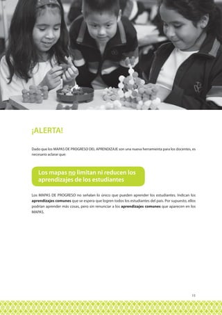 11
Dado que los MAPAS DE PROGRESO DEL APRENDIZAJE son una nueva herramienta para los docentes, es
necesario aclarar que:
¡ALERTA!
Los MAPAS DE PROGRESO no señalan lo único que pueden aprender los estudiantes. Indican los
aprendizajes comunes que se espera que logren todos los estudiantes del país. Por supuesto, ellos
podrían aprender más cosas, pero sin renunciar a los aprendizajes comunes que aparecen en los
MAPAS.
Los mapas no limitan ni reducen los
aprendizajes de los estudiantes
 