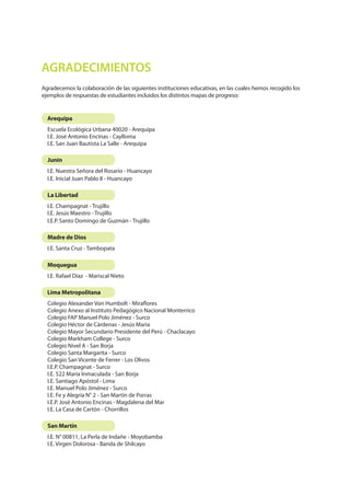 AGRADECIMIENTOS
Arequipa
Junín
La Libertad
San Martín
Madre de Dios
Moquegua
Lima Metropolitana
Escuela Ecológica Urbana 40020 - Arequipa
I.E. José Antonio Encinas - Caylloma
I.E. San Juan Bautista La Salle - Arequipa
I.E. Nuestra Señora del Rosario - Huancayo
I.E. Inicial Juan Pablo II - Huancayo
I.E. Champagnat - Trujillo
I.E. Jesús Maestro - Trujillo
I.E.P. Santo Domingo de Guzmán - Trujillo
I.E. N° 00811, La Perla de Indañe - Moyobamba
I.E. Virgen Dolorosa - Banda de Shilcayo
I.E. Santa Cruz - Tambopata
I.E. Rafael Díaz - Mariscal Nieto
Colegio Alexander Von Humbolt - Miraflores
Colegio Anexo al Instituto Pedagógico Nacional Monterrico
Colegio FAP Manuel Polo Jiménez - Surco
Colegio Héctor de Cárdenas - Jesús María
Colegio Mayor Secundario Presidente del Perú - Chaclacayo
Colegio Markham College - Surco
Colegio Nivel A - San Borja
Colegio Santa Margarita - Surco
Colegio San Vicente de Ferrer - Los Olivos
I.E.P. Champagnat - Surco
I.E. 522 María Inmaculada - San Borja
I.E. Santiago Apóstol - Lima
I.E. Manuel Polo Jiménez - Surco
I.E. Fe y Alegría N° 2 - San Martín de Porras
I.E.P. José Antonio Encinas - Magdalena del Mar
I.E. La Casa de Cartón - Chorrillos
Agradecemos la colaboración de las siguientes instituciones educativas, en las cuales hemos recogido los
ejemplos de respuestas de estudiantes incluidos los distintos mapas de progreso:
 