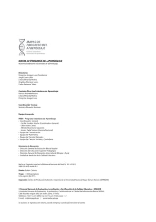 MAPAS DE PROGRESO DEL APRENDIZAJE
Nuestros estándares nacionales de aprendizaje.
Directorio:
Peregrina Morgan Lora (Presidenta)
Jorge Castro León
Liliana Miranda Molina
Angélica Montané Lores
Carlos Rainusso Yáñez
Comisión Directiva Estándares de Aprendizaje
Patricia Andrade Pacora
Liliana Miranda Molina
Peregrina Morgan Lora
Coordinación Técnica:
Verónica Alvarado Bonhote
Equipo Integrado:
IPEBA - Programa Estándares de Aprendizaje
• Coordinación General
- Cecilia Zevallos Atoche (Coordinadora General)
- Lilian Isidro Cámac
- Alfredo Altamirano Izquierdo
- Jessica Tapia Soriano (Asesora Nacional)
• Equipo de Comunicación
• Equipo de Matemática
• Equipo de Ciencias Naturales
• Equipo de Ciencias Sociales y Ciudadanía
Ministerio de Educación
• Dirección General de Educación Básica Regular
• Dirección de Educación Superior Pedagógica
• Dirección General de Educación Intercultural, Bilingüe y Rural
• Unidad de Medición de la Calidad Educativa
Hecho el Depósito Legal en la Biblioteca Nacional del Perú N° 2013-11912
ISBN 978-612-46406-4-3	
Diseño: Rubén Colonia
Tiraje: 13 000 ejemplares
Lima, agosto de 2013.
Impresión: Centro de Producción Editorial e Imprenta de la Universidad Nacional Mayor de San Marcos (CEPREDIM)
© Sistema Nacional de Evaluación, Acreditación y Certificación de la Calidad Educativa - SINEACE
© Instituto Peruano de Evaluación, Acreditación y Certificación de la Calidad de la Educación Básica (IPEBA).
Calle Ricardo Angulo 266, San Isidro. Lima 27. Perú.
Teléfonos: / (51-1) 223-2895, Fax: (51-1) 224-7123 anexo 112
E-mail: cir@ipeba.gob.pe / www.ipeba.gob.pe
Se autoriza la reproducción total o parcial siempre y cuando se mencione la fuente.
 