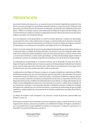 3
PRESENTACIÓN
Garantizar el derecho a la educación es un compromiso por la formación integral de los estudiantes. Para
ello, es necesario que logren los aprendizajes esperados durante su trayectoria escolar. El Ministerio de
Educación y el Instituto Peruano de Evaluación, Acreditación y Certificación de la Calidad de la Educación
Básica – IPEBA, en un trabajo conjunto, están elaborando los Mapas de Progreso del Aprendizaje, como
una herramienta que coadyuve a mejorar la calidad del servicio que ofrecen las instituciones educativas,
públicas y privadas, a los estudiantes del país.
Con este propósito se está desarrollando un sistema curricular destinado a asegurar los aprendizajes
que requieren los niños, niñas y adolescentes en el país, y a orientar la labor de los docentes en las aulas.
Dicho sistema está compuesto, básicamente, por el Marco Curricular, los Mapas de Progreso y las Rutas
de Aprendizaje, y se constituye en el orientador y articulador de los Currículos Regionales.
El Marco Curricular comprende el conjunto de aprendizajes fundamentales que todos deben alcanzar en
la educación básica. Los Mapas de Progreso describen con precisión lo que los estudiantes deben saber,
saber hacer y valorar, de manera graduada en cada ciclo de la educación básica, y ofrecen criterios claros
y comunes para monitorear y evaluar dichos aprendizajes. Las Rutas del Aprendizaje apoyan la labor de
los docentes y orientan sus estrategias específicas de enseñanza con el fin de favorecer el aprendizaje.
Considerando que el aprendizaje es un proceso continuo, que se desarrolla a lo largo de la vida, los
Mapas de Progreso posibilitan apreciar el avance progresivo de tal aprendizaje, facilitando la articulación
de los niveles y etapas del sistema educativo pero, sobre todo, el acompañamiento de los logros de los
estudiantes, para que todos puedan aprender y nadie se quede atrás.
La elaboración de los Mapas de Progreso se realiza en un equipo integrado por especialistas de IPEBA y
del Ministerio de Educación, que son asesorados por expertos nacionales e internacionales. Este proceso
comprende el recojo de información a través de pruebas a estudiantes de diferentes regiones del país,
así como consultas a docentes, formadores y acompañantes de docentes, y a especialistas de Direcciones
Regionales de Educación y Unidades de Gestión Educativa Local. Además, se trabaja sobre la base de una
amplia revisión bibliográfica de experiencias internacionales y la revisión y análisis de los resultados de
las evaluaciones nacionales e internacionales aplicadas a estudiantes peruanos. Finalmente, los Mapas
de Progreso son validados por una comisión de expertos, constituida por profesionales de gran prestigio
académico y amplia experiencia y conocimiento de las distintas competencias que deben desarrollar los
estudiantes.
Los Mapas de Progreso serán entregados a los docentes a través de fascículos coleccionables que
faciliten su buen uso.
Este fascículo se propone que autoridades, docentes, estudiantes, padres y madres de familia, así como
organizaciones de base, conozcan los propósitos y la utilidad de los Mapas de Progreso, atendiendo a
que “la sociedad tiene la responsabilidad de contribuir a la educación y el derecho a participar en su
desarrollo”(Ley General de Educación, artículo 3°).
Patricia Salas O’Brien
Ministra de Educación
Peregrina Morgan Lora
Presidenta Directorio IPEBA
 