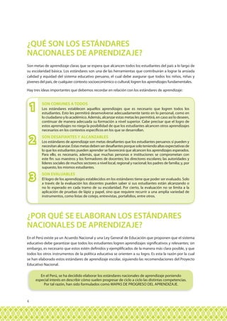 4
Son metas de aprendizaje claras que se espera que alcancen todos los estudiantes del país a lo largo de
su escolaridad básica. Los estándares son una de las herramientas que contribuirán a lograr la ansiada
calidad y equidad del sistema educativo peruano, el cual debe asegurar que todos los niños, niñas y
jóvenes del país, de cualquier contexto socioeconómico o cultural, logren los aprendizajes fundamentales.
Hay tres ideas importantes que debemos recordar en relación con los estándares de aprendizaje:
En el Perú existe ya un Acuerdo Nacional y una Ley General de Educación que proponen que el sistema
educativo debe garantizar que todos los estudiantes logren aprendizajes significativos y relevantes; sin
embargo, es necesario que estos estén definidos y ejemplificados de la manera más clara posible, y que
todos los otros instrumentos de la política educativa se orienten a su logro. Es esta la razón por la cual
se han elaborado estos estándares de aprendizaje escolar, siguiendo las recomendaciones del Proyecto
Educativo Nacional.
¿QUÉ SON LOS ESTÁNDARES
NACIONALES DE APRENDIZAJE?
¿POR QUÉ SE ELABORAN LOS ESTÁNDARES
NACIONALES DE APRENDIZAJE?
Los estándares establecen aquellos aprendizajes que es necesario que logren todos los
estudiantes. Esto les permitirá desenvolverse adecuadamente tanto en lo personal, como en
lo ciudadano y lo académico. Además, alcanzar estas metas les permitirá, en caso así lo deseen,
continuar de manera adecuada su formación a nivel superior. Cabe precisar que el logro de
estos aprendizajes no niega la posibilidad de que los estudiantes alcancen otros aprendizajes
necesarios en los contextos específicos en los que se desarrollan.
Los estándares de aprendizaje son metas desafiantes que los estudiantes peruanos sí pueden y
necesitanalcanzar.Estasmetasdebenserdesafiantesporquesoloteniendoaltasexpectativasde
lo que los estudiantes pueden aprender se favorecerá que alcancen los aprendizajes esperados.
Para ello, es necesario, además, que muchas personas e instituciones se comprometan con
este fin: sus maestros y los formadores de docentes; los directores escolares; las autoridades y
líderes sociales de muchos sectores a nivel local, regional y nacional; los padres de familia; y, por
supuesto, los mismos estudiantes.
SON COMUNES A TODOS
SON DESAFIANTES Y ALCANZABLES
1
2
3
1
2
3 El logro de los aprendizajes establecidos en los estándares tiene que poder ser evaluado. Solo
a través de la evaluación los docentes pueden saber si sus estudiantes están alcanzando o
no lo esperado en cada tramo de su escolaridad. Por cierto, la evaluación no se limita a la
aplicación de pruebas de lápiz y papel, sino que requiere recurrir a una amplia variedad de
instrumentos, como listas de cotejo, entrevistas, portafolios, entre otros.
En el Perú, se ha decidido elaborar los estándares nacionales de aprendizaje poniendo
especial interés en describir cómo suelen progresar de ciclo a ciclo las distintas competencias.
Por tal razón, han sido formulados como MAPAS DE PROGRESO DEL APRENDIZAJE.
SON EVALUABLES
 