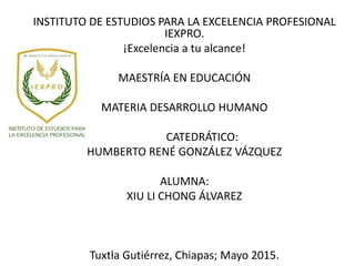 INSTITUTO DE ESTUDIOS PARA LA EXCELENCIA PROFESIONAL
IEXPRO.
¡Excelencia a tu alcance!
MAESTRÍA EN EDUCACIÓN
MATERIA DESARROLLO HUMANO
CATEDRÁTICO:
HUMBERTO RENÉ GONZÁLEZ VÁZQUEZ
ALUMNA:
XIU LI CHONG ÁLVAREZ
Tuxtla Gutiérrez, Chiapas; Mayo 2015.
 