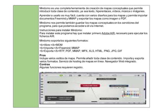 Mindomo es una completaherramienta de creación de mapas conceptuales que permite
introducir toda clase de contenido, ya sea texto, hiperenlaces,vídeos,música o imágenes.
Aprendera usarlo es muy fácil, cuenta con varios diseños para los mapas y permite importar
documentos Freemind y MMAP y exportar los mapas como imagen o PDF.
Mindomo nos permite también guardar los mapas conceptuales en los servidores del
programa, para que podamos accedera él vía Internet.
Instrucciones para instalar Mindomo:
Para instalar este programa hay que instalar primero Adobe AIR,necesario para ejecutar los
ficheros AIR.
Mindomo soportalos siguientes formatos:
<b>Abre:</b>MOM
<b>Importa:</b>Freemind,MMAP
<b>Exporta:</b>RTF,PDF, MMAP, MPX, XLS,HTML, PNG, JPG,GIF
Pros
 Incluye varios estilos de mapa. Permite añadir toda clase de contenido. Importay exporta
varios formatos.Servicio de hosting de mapas en línea .Navegador Web integrado.
 Contras
 Algunas funciones requieren registro.
 