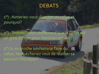 DEBATS
1°) : Aimeriez-vous disputer un rallye et
pourquoi?

2°) : Trouvez-vous réellement que le rallye est
un gros danger pour l’environnement?

3°) Si un proche souhaiterai faire du
rallye, l’empêcheriez vous de réaliser sa
passion? Pourquoi?
 