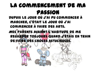 La commencement de ma
passion

Dupuis le jour où j’ai pu commencer à
marcher, c’était le jour où j’ai
commencer à faire des arts.
Mes parents avaient l’habitude de me
regarder toujours quand j’étais en train
de faire des choses astucieuses.

 