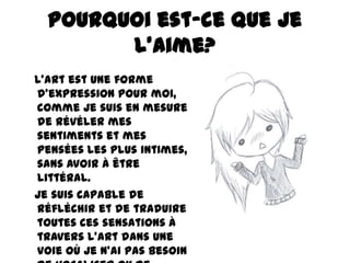 Pourquoi est-ce que je
l’aime?
L'art est une forme
d'expression pour moi,
comme je suis en mesure
de révéler mes
sentiments et mes
pensées les plus intimes,
sans avoir à être
littéral.
Je suis capable de
réfléchir et de traduire
toutes ces sensations à
travers l'art dans une
voie où je n'ai pas besoin

 