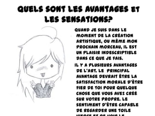 Quels sont les avantages et
les sensations?
Quand je suis dans le
moment de la création
artistique, ou même mon
prochain morceau, il est
un plaisir indescriptible
dans ce que je fais.
Il y a plusieurs avantages
de l'art. Le principal
avantage devrait être la
satisfaction morale d'être
fier de toi pour quelque
chose que vous avez créé
sur votre propre. Le
sentiment d'être capable
de regarder une toile

 