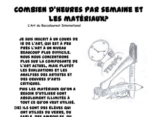 Combien d'heures par semaine et
les matériaux?
L’Art du Baccalaureat International

Je suis inscrit à un cours de
IB de l'art, qui est à peu
près l'art à un niveau
beaucoup plus difficile.
Nous nous concentrons
plus sur la composante de
l'art actuel, mais plutôt
les évaluations et les
analyses des artistes et
des oeuvres d'arts
critiques.
Puis les matériaux qu’on a
besoin d’utiliser sont
absolument illimités à
tout ce qu’on veut utilisé.
(ie) Ils sont des élèves qui
ont utilsés du verre, du

 
