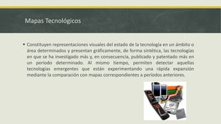 Mapas Tecnológicos
 Constituyen representaciones visuales del estado de la tecnología en un ámbito o
área determinados y presentan gráficamente, de forma sintética, las tecnologías
en que se ha investigado más y, en consecuencia, publicado y patentado más en
un período determinado. Al mismo tiempo, permiten detectar aquellas
tecnologías emergentes que están experimentando una rápida expansión
mediante la comparación con mapas correspondientes a períodos anteriores.
 