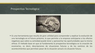 Prospectiva Tecnológica
 Es una herramienta que resulta de gran utilidad para comprender y explicar la evolución de
una tecnología en el futuro próximo, lo que permite a la empresa anticiparse a los efectos
negativos que sobre su actividad puede tener y aprovechar las oportunidades que la misma
ofrece. El método base en que se fundamenta la prospectiva tecnológica es la creación de
escenarios, es decir, descripciones de situaciones futuras y de los caminos de los
acontecimientos que permitan pasar de la situación actual a la situación futura.
 