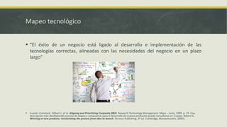 Mapeo tecnológico
 “El éxito de un negocio está ligado al desarrollo e implementación de las
tecnologías correctas, alineadas con las necesidades del negocio en un plazo
largo”
 Fuente: Comstock, Gilbert L. et al. Aligning and Prioritizing Corporate R&D. Research Technology Management. Mayo – Junio, 1999. p. 19. Una
descripción más detallada del proceso de etapas y compuertas para el desarrollo de nuevos productos puede consultarse en: Cooper, Robert G.
Winning at new products. Accelerating the process from idea to launch. Perseus Publishing. 3ª ed. Cambridge, Massachusetts. 20001.
 
