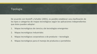 Tipologia
De acuerdo con Kostoff y Schaller (2001), es posible establecer una clasificación de
los tipos o categorías de mapas tecnológicos según las aplicaciones independientes
que éstos pueden adoptar:
1. Mapas tecnológicos de ciencia y de tecnologías emergentes
2. Mapas tecnológicos industriales
3. Mapas tecnológicos corporativos o de producto – tecnología
4. Mapas tecnológicos para el manejo de productos o portafolios
 