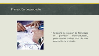 Planeación de producto
 Relaciona la inserción de tecnología
en productos manufacturados,
generalmente incluye más de una
generación de producto.
 