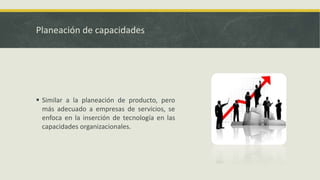 Planeación de capacidades
 Similar a la planeación de producto, pero
más adecuado a empresas de servicios, se
enfoca en la inserción de tecnología en las
capacidades organizacionales.
 