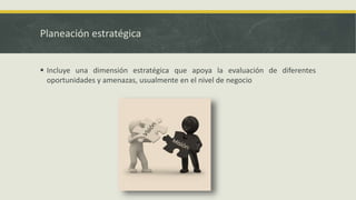 Planeación estratégica
 Incluye una dimensión estratégica que apoya la evaluación de diferentes
oportunidades y amenazas, usualmente en el nivel de negocio
 