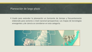 Planeación de largo plazo
 Usado para extender la planeación un horizonte de tiempo y frecuentemente
elaborado para sectores o nivel nacional (prospectiva). Los mapas de tecnologías
emergentes y de ciencia se consideran en esta categoría.
 
