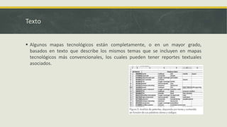 Texto
 Algunos mapas tecnológicos están completamente, o en un mayor grado,
basados en texto que describe los mismos temas que se incluyen en mapas
tecnológicos más convencionales, los cuales pueden tener reportes textuales
asociados.
 