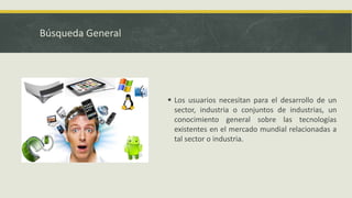 Búsqueda General
 Los usuarios necesitan para el desarrollo de un
sector, industria o conjuntos de industrias, un
conocimiento general sobre las tecnologías
existentes en el mercado mundial relacionadas a
tal sector o industria.
 