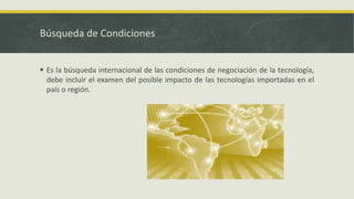 Búsqueda de Condiciones
 Es la búsqueda internacional de las condiciones de negociación de la tecnología,
debe incluir el examen del posible impacto de las tecnologías importadas en el
país o región.
 