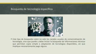 Búsqueda de tecnología específica
 Este tipo de búsqueda cubre no solo los canales usuales de comercialización de
tecnología, sino que puede y debe incluir la búsqueda de informaciones técnicas
que permitan copia simple o adaptación de tecnologías disponibles, sin que
implique necesariamente pago alguno.
 