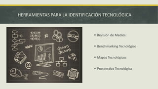 HERRAMIENTAS PARA LA IDENTIFICACIÓN TECNOLÓGICA
 Revisión de Medios:
 Benchmarking Tecnológico
 Mapas Tecnológicos
 Prospectiva Tecnológica
 