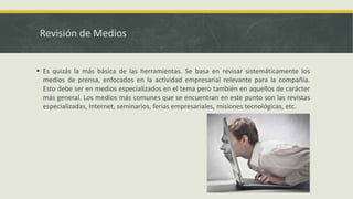 Revisión de Medios
 Es quizás la más básica de las herramientas. Se basa en revisar sistemáticamente los
medios de prensa, enfocados en la actividad empresarial relevante para la compañía.
Esto debe ser en medios especializados en el tema pero también en aquellos de carácter
más general. Los medios más comunes que se encuentran en este punto son las revistas
especializadas, Internet, seminarios, ferias empresariales, misiones tecnológicas, etc.
 