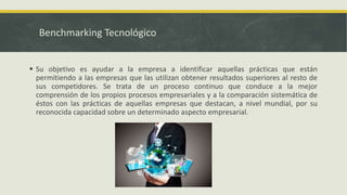 Benchmarking Tecnológico
 Su objetivo es ayudar a la empresa a identificar aquellas prácticas que están
permitiendo a las empresas que las utilizan obtener resultados superiores al resto de
sus competidores. Se trata de un proceso continuo que conduce a la mejor
comprensión de los propios procesos empresariales y a la comparación sistemática de
éstos con las prácticas de aquellas empresas que destacan, a nivel mundial, por su
reconocida capacidad sobre un determinado aspecto empresarial.
 
