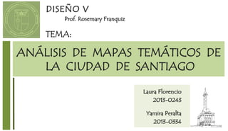 ANÁLISIS DE MAPAS TEMÁTICOS DE
LA CIUDAD DE SANTIAGO
TEMA:
DISEÑO V
Prof. Rosemary Franquiz
Laura Florencio
2013-0243
Yamira Peralta
2013-0334
 